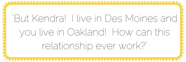 but kendra! i live in des moines and you live in oakland! how can this relationship ever work-